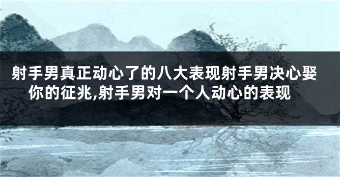 射手男真正动心了的八大表现射手男决心娶你的征兆,射手男对一个人动心的表现