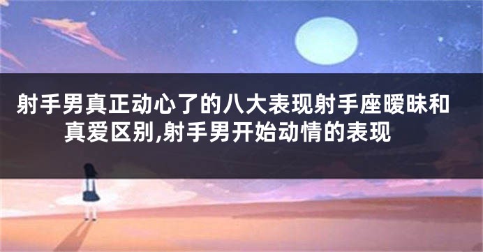 射手男真正动心了的八大表现射手座暧昧和真爱区别,射手男开始动情的表现
