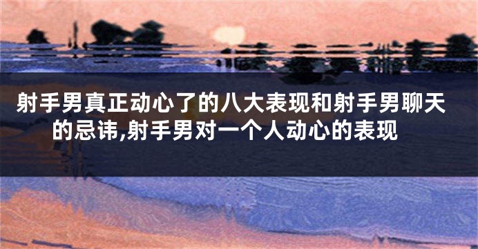 射手男真正动心了的八大表现和射手男聊天的忌讳,射手男对一个人动心的表现