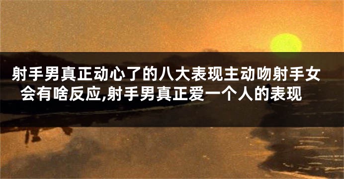 射手男真正动心了的八大表现主动吻射手女会有啥反应,射手男真正爱一个人的表现