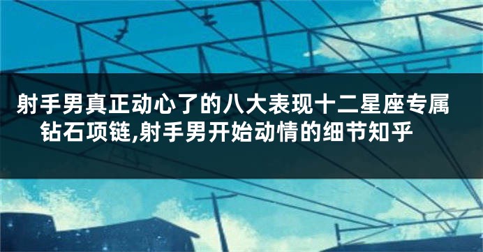 射手男真正动心了的八大表现十二星座专属钻石项链,射手男开始动情的细节知乎