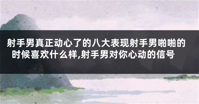 射手男真正动心了的八大表现射手男啪啪的时候喜欢什么样,射手男对你心动的信号