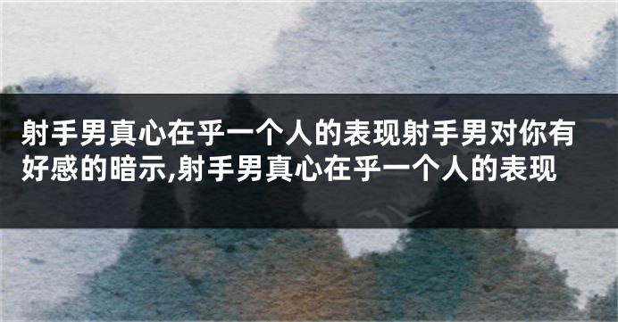 射手男真心在乎一个人的表现射手男对你有好感的暗示,射手男真心在乎一个人的表现