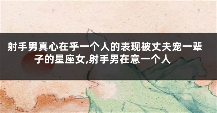 射手男真心在乎一个人的表现被丈夫宠一辈子的星座女,射手男在意一个人