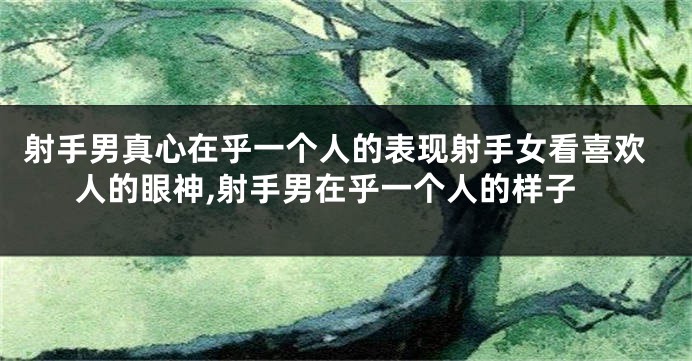 射手男真心在乎一个人的表现射手女看喜欢人的眼神,射手男在乎一个人的样子