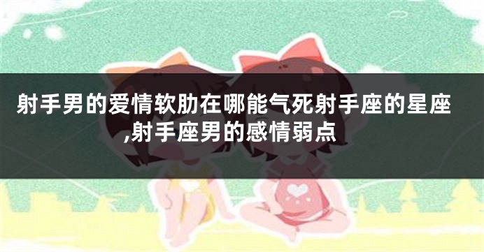 射手男的爱情软肋在哪能气死射手座的星座,射手座男的感情弱点