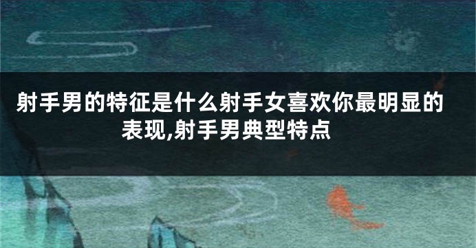 射手男的特征是什么射手女喜欢你最明显的表现,射手男典型特点