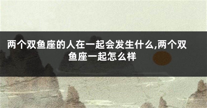 两个双鱼座的人在一起会发生什么,两个双鱼座一起怎么样