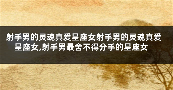射手男的灵魂真爱星座女射手男的灵魂真爱星座女,射手男最舍不得分手的星座女