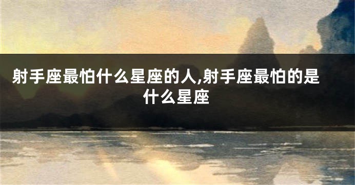 射手座最怕什么星座的人,射手座最怕的是什么星座