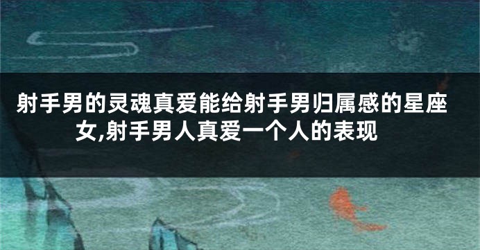 射手男的灵魂真爱能给射手男归属感的星座女,射手男人真爱一个人的表现