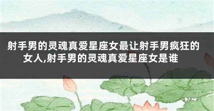 射手男的灵魂真爱星座女最让射手男疯狂的女人,射手男的灵魂真爱星座女是谁