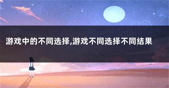 游戏中的不同选择,游戏不同选择不同结果