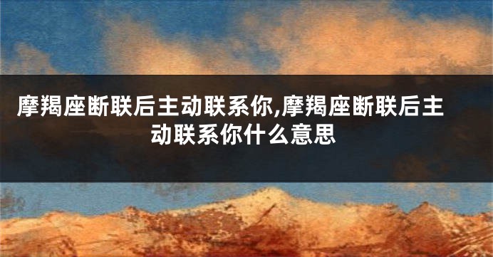 摩羯座断联后主动联系你,摩羯座断联后主动联系你什么意思