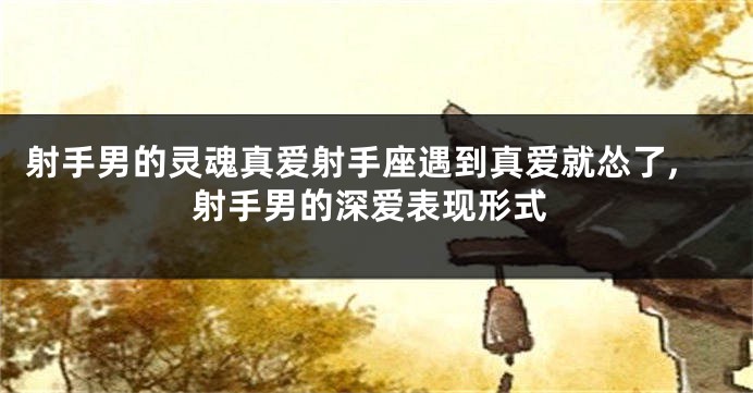 射手男的灵魂真爱射手座遇到真爱就怂了,射手男的深爱表现形式