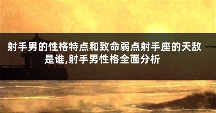 射手男的性格特点和致命弱点射手座的天敌是谁,射手男性格全面分析