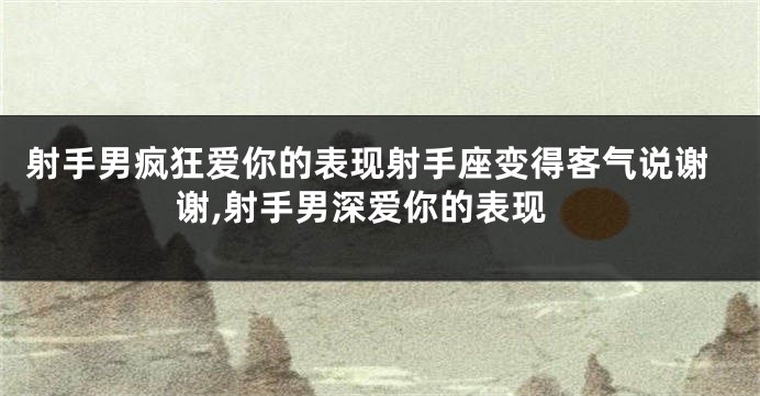 射手男疯狂爱你的表现射手座变得客气说谢谢,射手男深爱你的表现