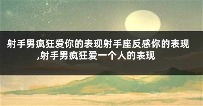 射手男疯狂爱你的表现射手座反感你的表现,射手男疯狂爱一个人的表现
