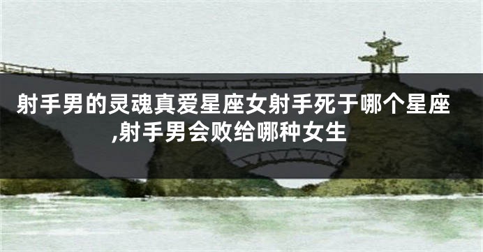 射手男的灵魂真爱星座女射手死于哪个星座,射手男会败给哪种女生