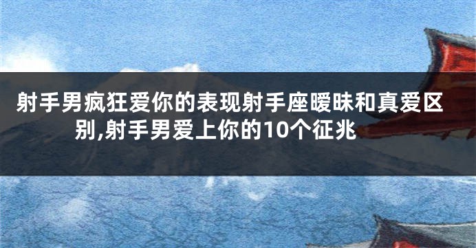 射手男疯狂爱你的表现射手座暧昧和真爱区别,射手男爱上你的10个征兆