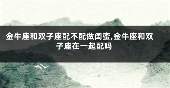 金牛座和双子座配不配做闺蜜,金牛座和双子座在一起配吗