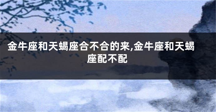 金牛座和天蝎座合不合的来,金牛座和天蝎座配不配