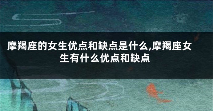 摩羯座的女生优点和缺点是什么,摩羯座女生有什么优点和缺点