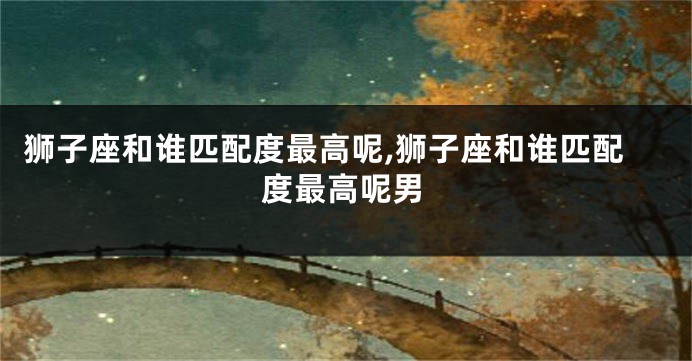 狮子座和谁匹配度最高呢,狮子座和谁匹配度最高呢男