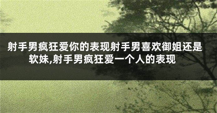射手男疯狂爱你的表现射手男喜欢御姐还是软妹,射手男疯狂爱一个人的表现