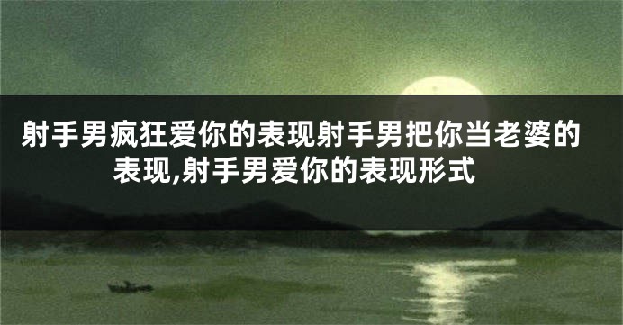 射手男疯狂爱你的表现射手男把你当老婆的表现,射手男爱你的表现形式