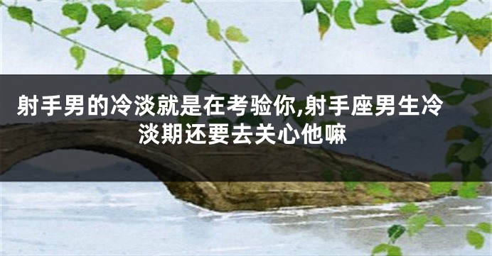 射手男的冷淡就是在考验你,射手座男生冷淡期还要去关心他嘛