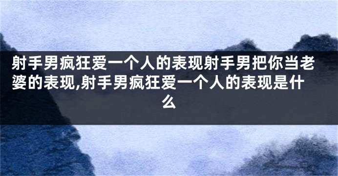 射手男疯狂爱一个人的表现射手男把你当老婆的表现,射手男疯狂爱一个人的表现是什么