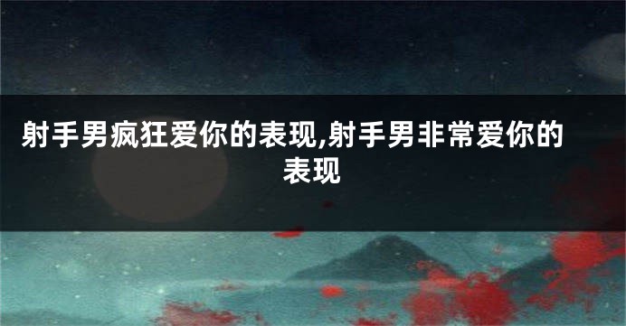 射手男疯狂爱你的表现,射手男非常爱你的表现