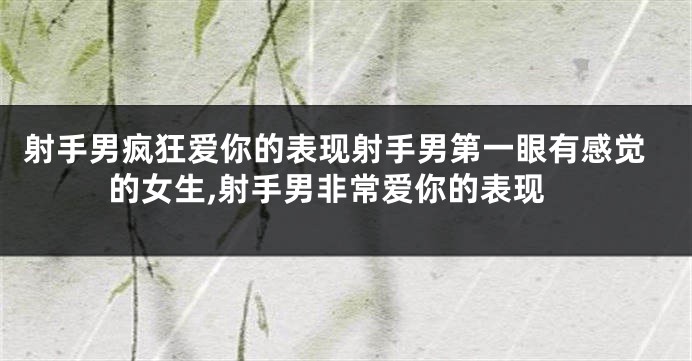 射手男疯狂爱你的表现射手男第一眼有感觉的女生,射手男非常爱你的表现