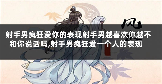 射手男疯狂爱你的表现射手男越喜欢你越不和你说话吗,射手男疯狂爱一个人的表现
