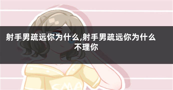 射手男疏远你为什么,射手男疏远你为什么不理你