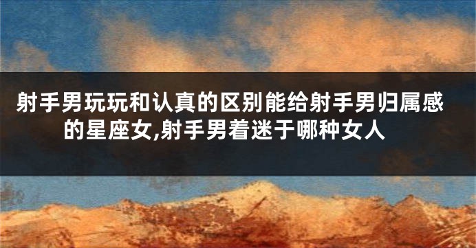 射手男玩玩和认真的区别能给射手男归属感的星座女,射手男着迷于哪种女人