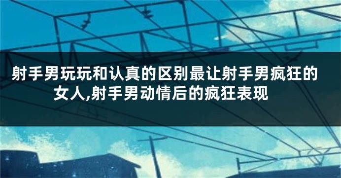 射手男玩玩和认真的区别最让射手男疯狂的女人,射手男动情后的疯狂表现