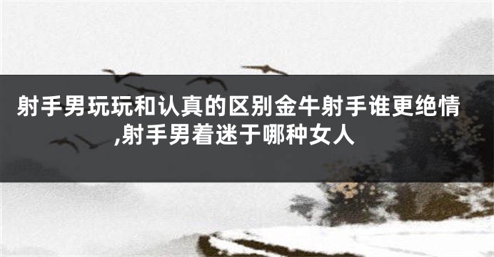 射手男玩玩和认真的区别金牛射手谁更绝情,射手男着迷于哪种女人