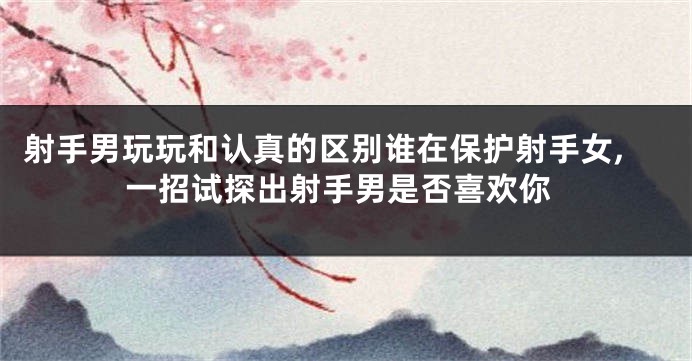 射手男玩玩和认真的区别谁在保护射手女,一招试探出射手男是否喜欢你