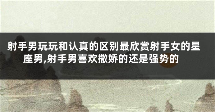 射手男玩玩和认真的区别最欣赏射手女的星座男,射手男喜欢撒娇的还是强势的