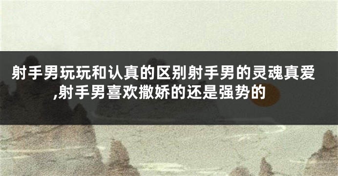 射手男玩玩和认真的区别射手男的灵魂真爱,射手男喜欢撒娇的还是强势的