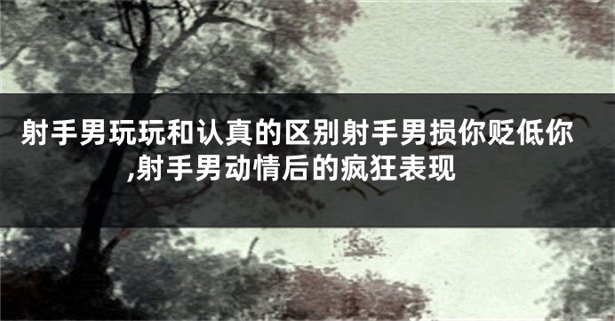 射手男玩玩和认真的区别射手男损你贬低你,射手男动情后的疯狂表现