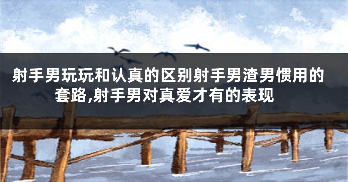 射手男玩玩和认真的区别射手男渣男惯用的套路,射手男对真爱才有的表现