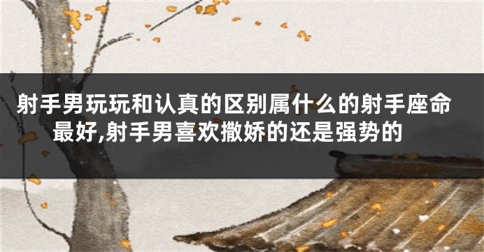 射手男玩玩和认真的区别属什么的射手座命最好,射手男喜欢撒娇的还是强势的