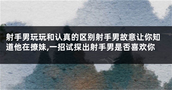 射手男玩玩和认真的区别射手男故意让你知道他在撩妹,一招试探出射手男是否喜欢你