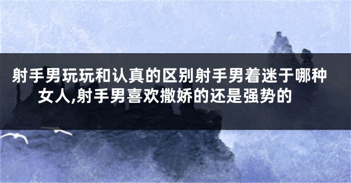 射手男玩玩和认真的区别射手男着迷于哪种女人,射手男喜欢撒娇的还是强势的