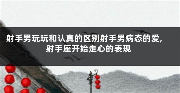 射手男玩玩和认真的区别射手男病态的爱,射手座开始走心的表现