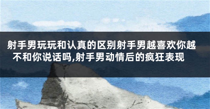 射手男玩玩和认真的区别射手男越喜欢你越不和你说话吗,射手男动情后的疯狂表现