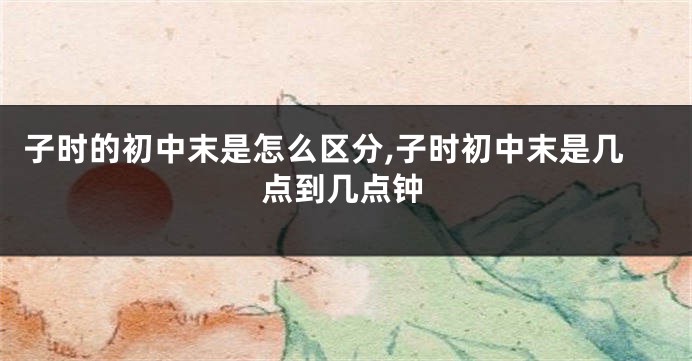 子时的初中末是怎么区分,子时初中末是几点到几点钟